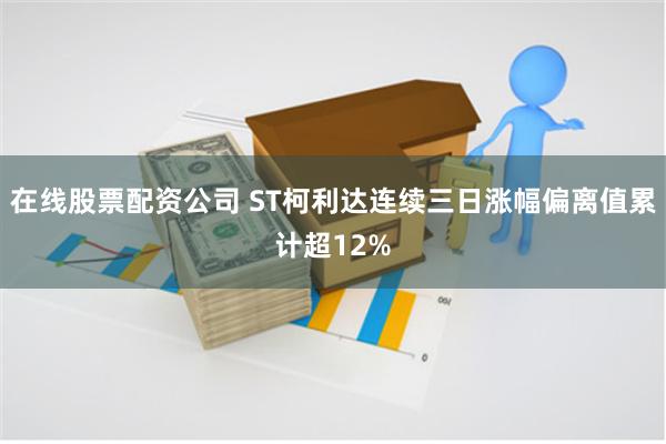 在线股票配资公司 ST柯利达连续三日涨幅偏离值累计超12%