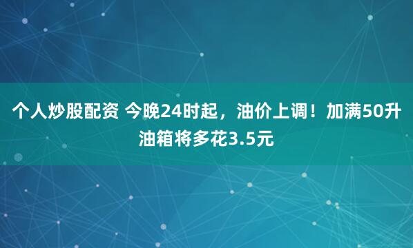 个人炒股配资 今晚24时起，油价上调！加满50升油箱将多花3.5元