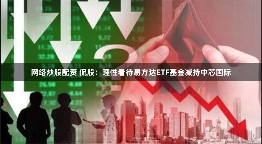 网络炒股配资 侃股：理性看待易方达ETF基金减持中芯国际