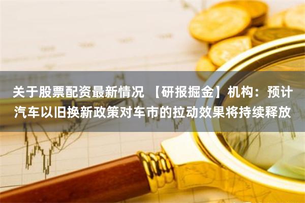 关于股票配资最新情况 【研报掘金】机构：预计汽车以旧换新政策对车市的拉动效果将持续释放