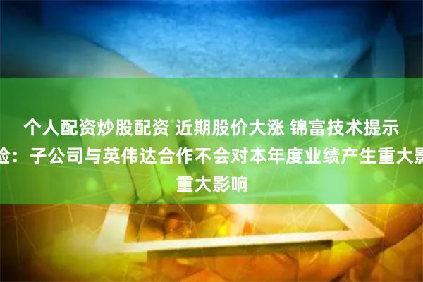 个人配资炒股配资 近期股价大涨 锦富技术提示风险：子公司与英伟达合作不会对本年度业绩产生重大影响