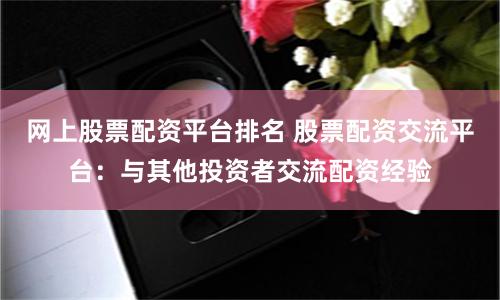 网上股票配资平台排名 股票配资交流平台：与其他投资者交流配资经验