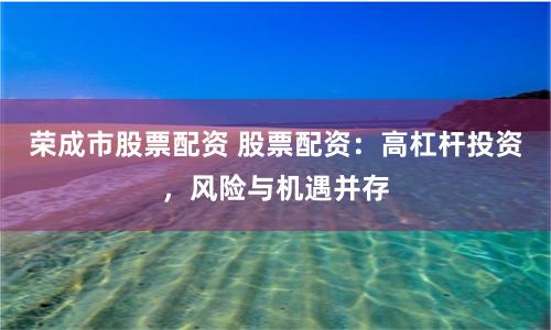 荣成市股票配资 股票配资：高杠杆投资，风险与机遇并存