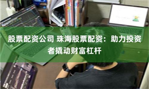 股票配资公司 珠海股票配资：助力投资者撬动财富杠杆