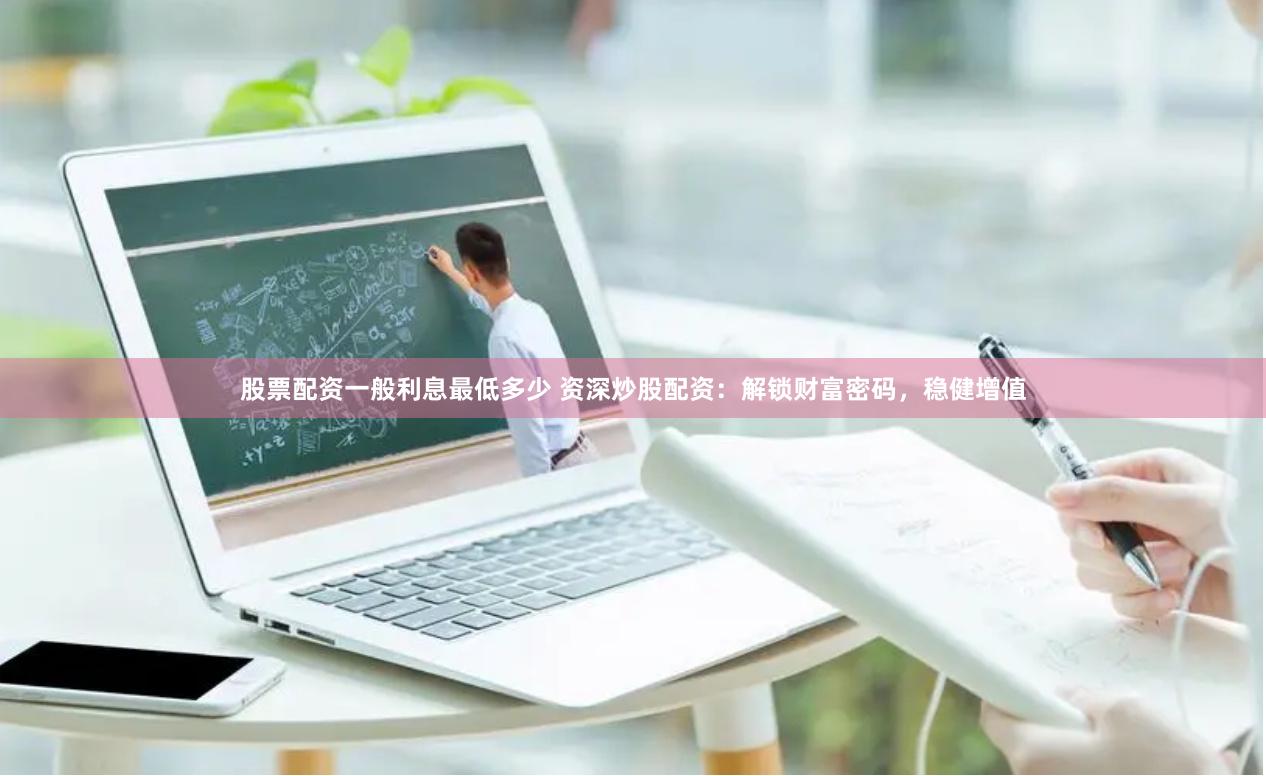 股票配资一般利息最低多少 资深炒股配资：解锁财富密码，稳健增值