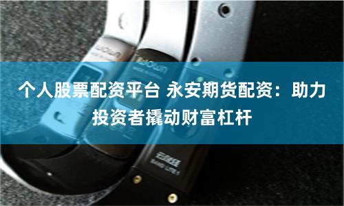个人股票配资平台 永安期货配资：助力投资者撬动财富杠杆