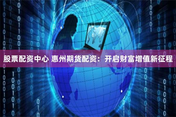 股票配资中心 惠州期货配资：开启财富增值新征程