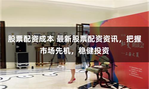 股票配资成本 最新股票配资资讯，把握市场先机，稳健投资