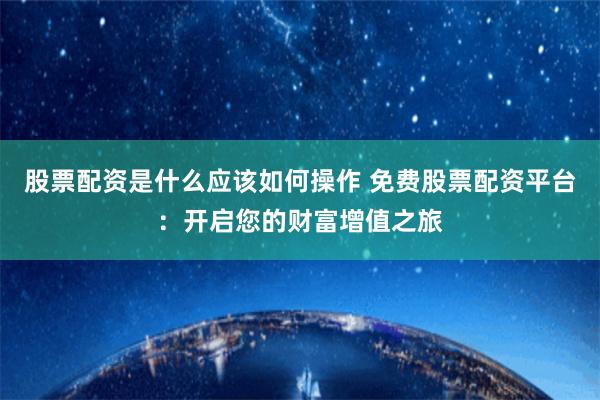 股票配资是什么应该如何操作 免费股票配资平台：开启您的财富增值之旅