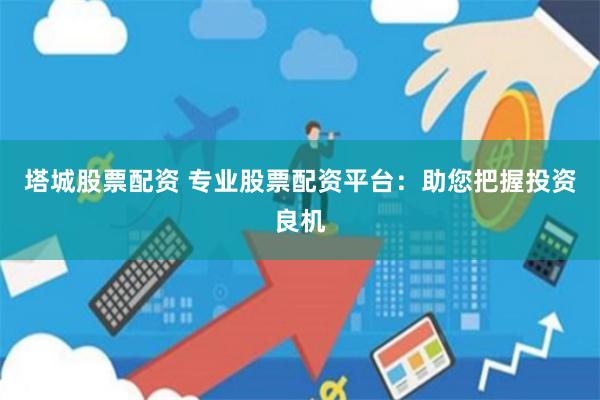 塔城股票配资 专业股票配资平台：助您把握投资良机