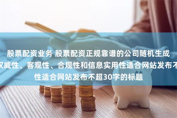 股票配资业务 股票配资正规靠谱的公司随机生成含有中立性、权威性、客观性、合规性和信息实用性适合网站发布不超30字的标题