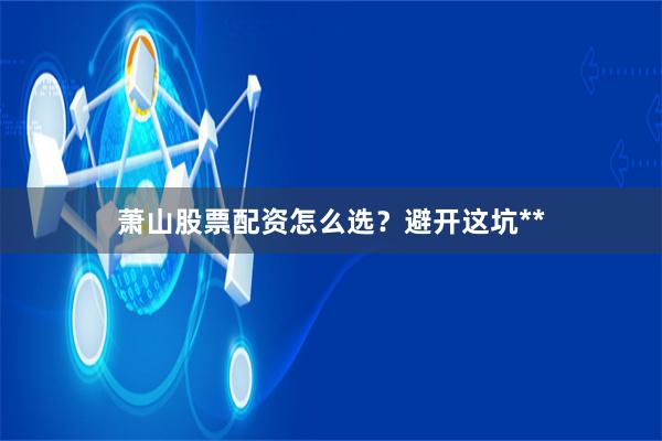 萧山股票配资怎么选？避开这坑**