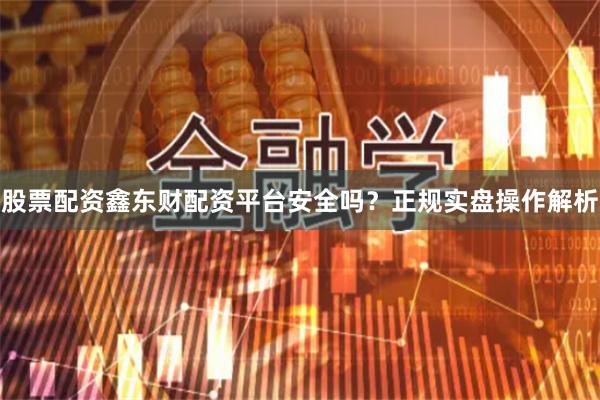 股票配资鑫东财配资平台安全吗？正规实盘操作解析